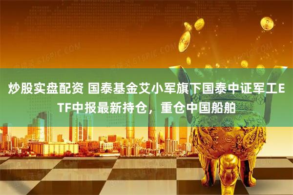 炒股实盘配资 国泰基金艾小军旗下国泰中证军工ETF中报最新持仓，重仓中国船舶
