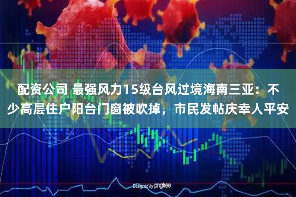 配资公司 最强风力15级台风过境海南三亚：不少高层住户阳台门窗被吹掉，市民发帖庆幸人平安