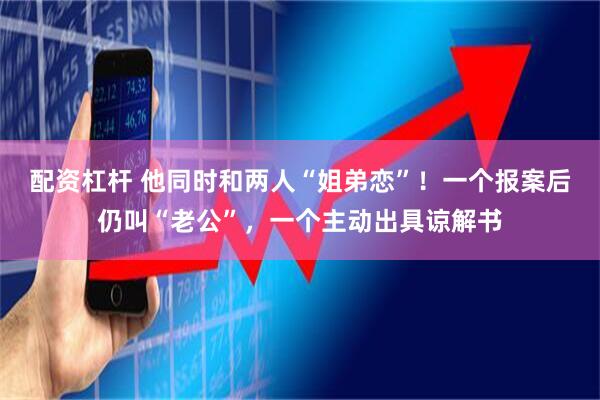 配资杠杆 他同时和两人“姐弟恋”！一个报案后仍叫“老公”，一个主动出具谅解书