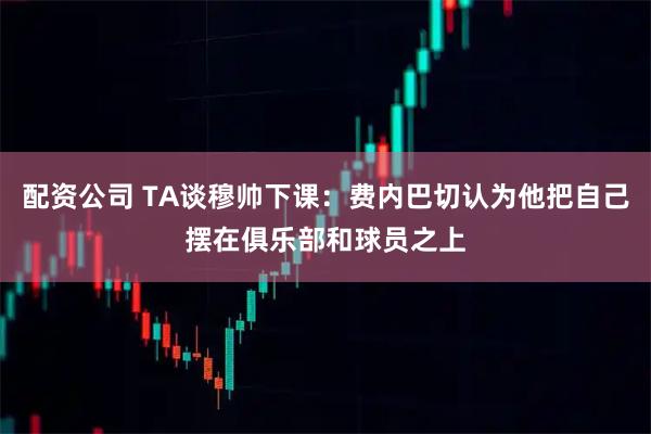 配资公司 TA谈穆帅下课：费内巴切认为他把自己摆在俱乐部和球员之上