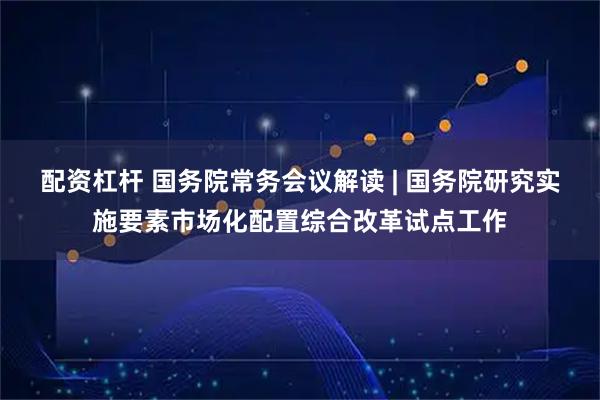 配资杠杆 国务院常务会议解读 | 国务院研究实施要素市场化配置综合改革试点工作