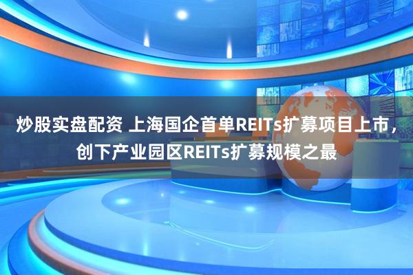 炒股实盘配资 上海国企首单REITs扩募项目上市，创下产业园区REITs扩募规模之最