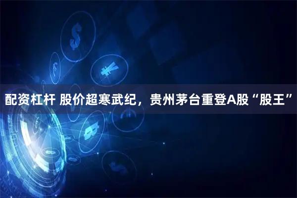 配资杠杆 股价超寒武纪，贵州茅台重登A股“股王”