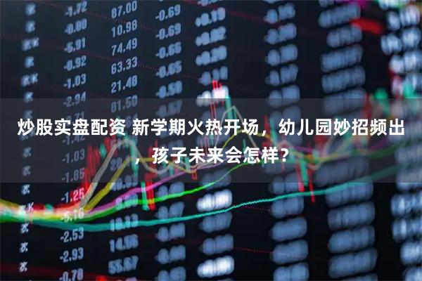 炒股实盘配资 新学期火热开场，幼儿园妙招频出，孩子未来会怎样？