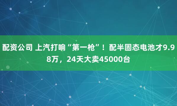 配资公司 上汽打响“第一枪”！配半固态电池才9.98万，24天大卖45000台