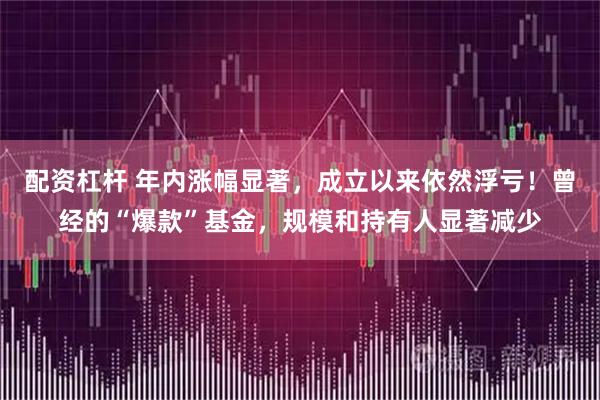 配资杠杆 年内涨幅显著，成立以来依然浮亏！曾经的“爆款”基金，规模和持有人显著减少