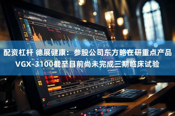 配资杠杆 德展健康：参股公司东方略在研重点产品VGX-3100截至目前尚未完成三期临床试验