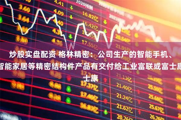 炒股实盘配资 格林精密：公司生产的智能手机、智能家居等精密结构件产品有交付给工业富联或富士康