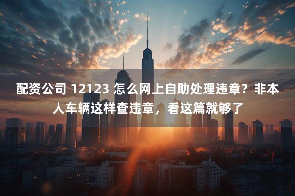 配资公司 12123 怎么网上自助处理违章？非本人车辆这样查违章，看这篇就够了