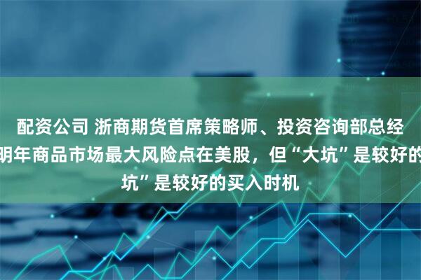 配资公司 浙商期货首席策略师、投资咨询部总经理徐涛：明年商品市场最大风险点在美股，但“大坑”是较好的买入时机