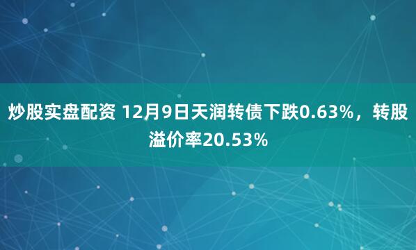 炒股实盘配资 12月9日天润转债下跌0.63%，转股溢价率20.53%