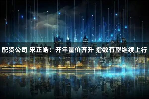 配资公司 宋正皓：开年量价齐升 指数有望继续上行
