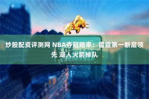 炒股配资评测网 NBA夺冠赔率：雷霆第一断层领先 湖人火箭掉队