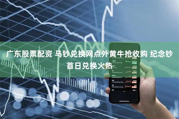 广东股票配资 马钞兑换网点外黄牛抢收购 纪念钞首日兑换火热