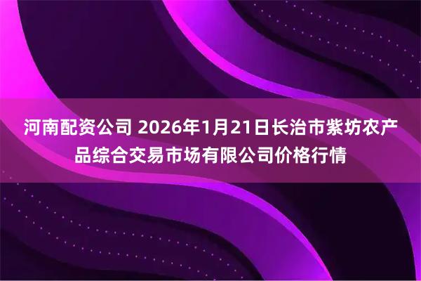 河南配资公司 2026年1月21日长治市紫坊农产品综合交易市场有限公司价格行情