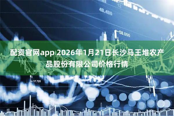 配资官网app 2026年1月21日长沙马王堆农产品股份有限公司价格行情