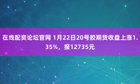 在线配资论坛官网 1月22日20号胶期货收盘上涨1.35%，报12735元