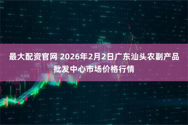 最大配资官网 2026年2月2日广东汕头农副产品批发中心市场价格行情