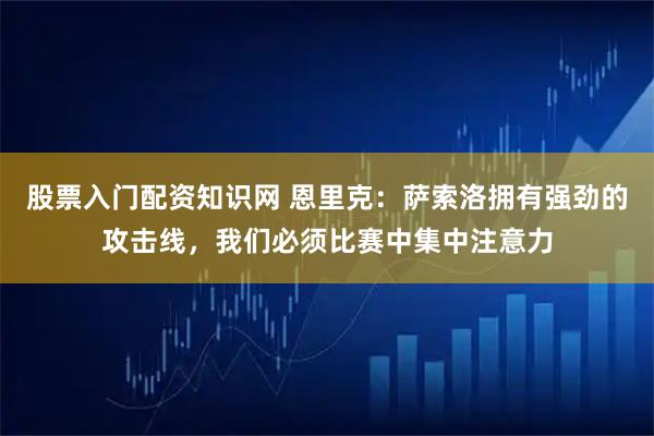股票入门配资知识网 恩里克：萨索洛拥有强劲的攻击线，我们必须比赛中集中注意力