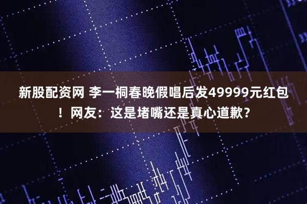 新股配资网 李一桐春晚假唱后发49999元红包！网友：这是堵嘴还是真心道歉？