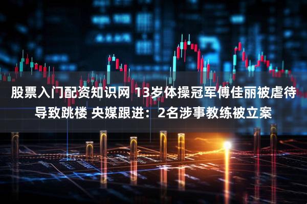 股票入门配资知识网 13岁体操冠军傅佳丽被虐待导致跳楼 央媒跟进：2名涉事教练被立案