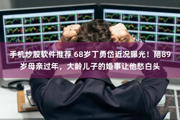 手机炒股软件推荐 68岁丁勇岱近况曝光！陪89岁母亲过年，大龄儿子的婚事让他愁白头