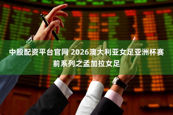 中股配资平台官网 2026澳大利亚女足亚洲杯赛前系列之孟加拉女足