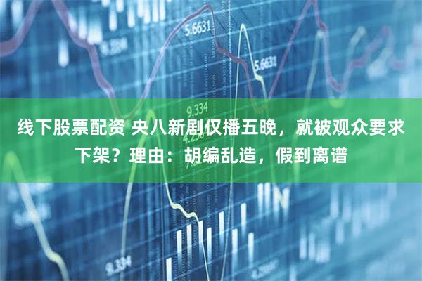 线下股票配资 央八新剧仅播五晚，就被观众要求下架？理由：胡编乱造，假到离谱