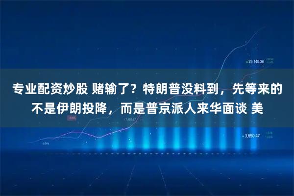 专业配资炒股 赌输了？特朗普没料到，先等来的不是伊朗投降，而是普京派人来华面谈 美