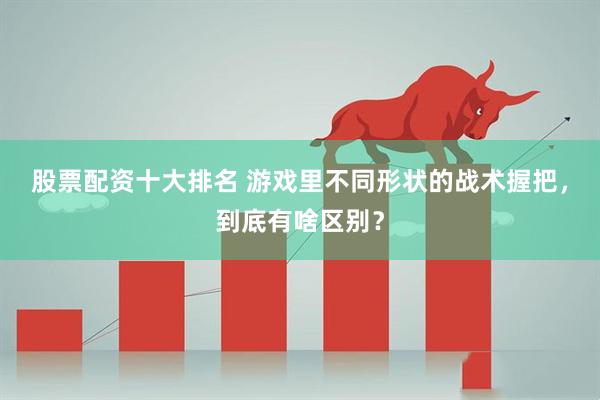 股票配资十大排名 游戏里不同形状的战术握把，到底有啥区别？
