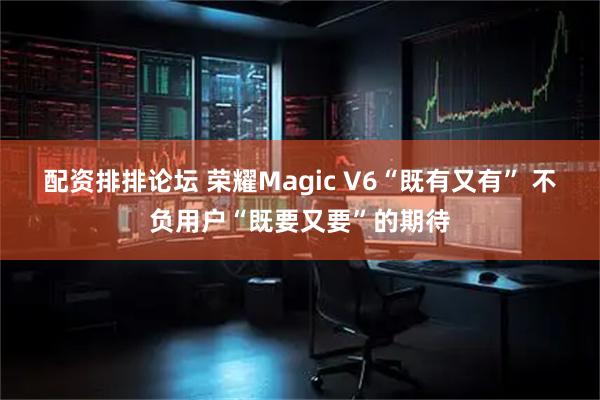 配资排排论坛 荣耀Magic V6“既有又有” 不负用户“既要又要”的期待