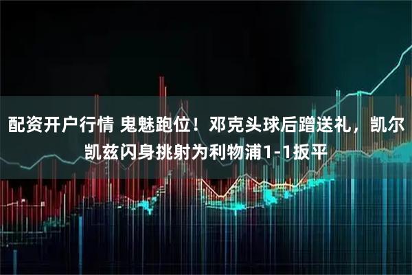 配资开户行情 鬼魅跑位！邓克头球后蹭送礼，凯尔凯兹闪身挑射为利物浦1-1扳平