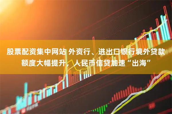 股票配资集中网站 外资行、进出口银行境外贷款额度大幅提升，人民币信贷加速“出海”