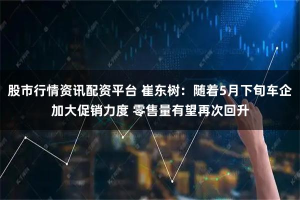 股市行情资讯配资平台 崔东树：随着5月下旬车企加大促销力度 零售量有望再次回升