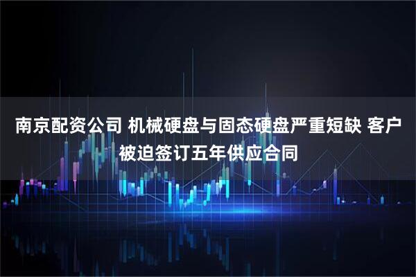 南京配资公司 机械硬盘与固态硬盘严重短缺 客户被迫签订五年供应合同