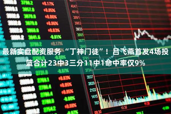 最新实盘配资服务 “丁神门徒”！吕飞燕首发4场投篮合计23中3三分11中1命中率仅9%
