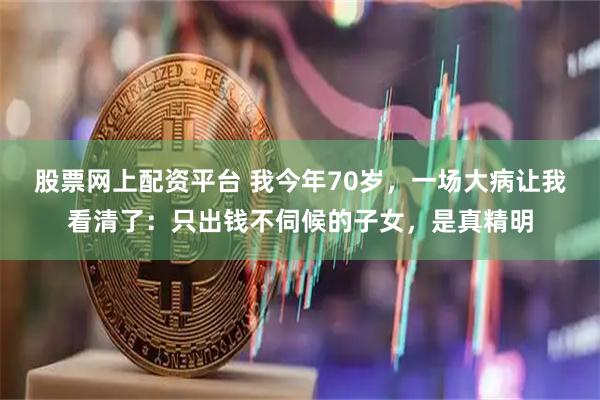 股票网上配资平台 我今年70岁，一场大病让我看清了：只出钱不伺候的子女，是真精明