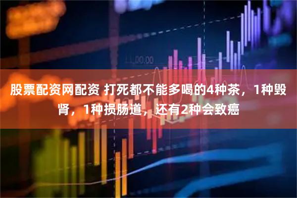 股票配资网配资 打死都不能多喝的4种茶，1种毁肾，1种损肠道，还有2种会致癌