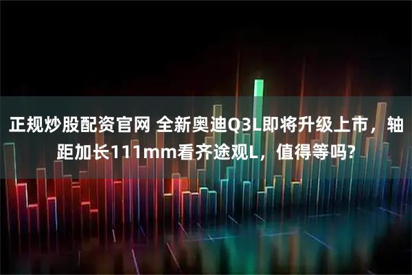 正规炒股配资官网 全新奥迪Q3L即将升级上市，轴距加长111mm看齐途观L，值得等吗?