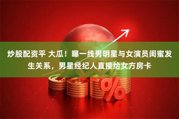 炒股配资平 大瓜！曝一线男明星与女演员闺蜜发生关系，男星经纪人直接给女方房卡
