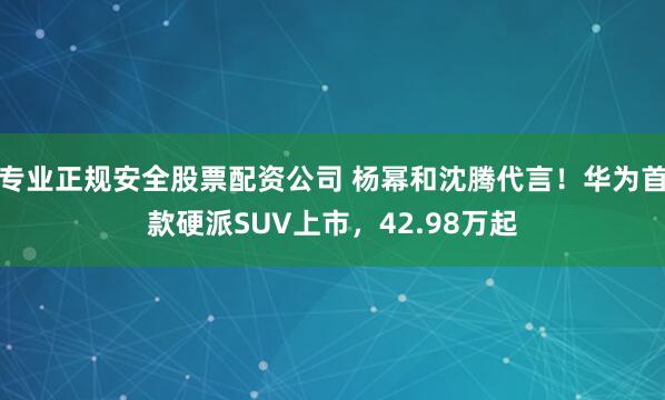 专业正规安全股票配资公司 杨幂和沈腾代言！华为首款硬派SUV上市，42.98万起
