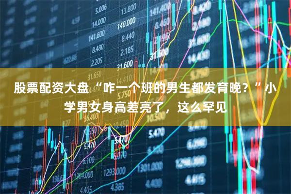 股票配资大盘 “咋一个班的男生都发育晚？”小学男女身高差亮了，这么罕见