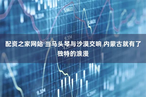 配资之家网站 当马头琴与沙漠交响 内蒙古就有了独特的浪漫