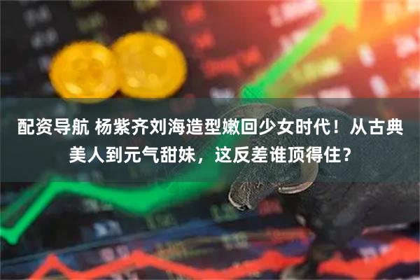 配资导航 杨紫齐刘海造型嫩回少女时代！从古典美人到元气甜妹，这反差谁顶得住？